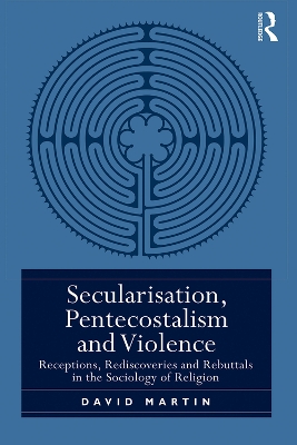 Secularisation, Pentecostalism and Violence: Receptions, Rediscoveries and Rebuttals in the Sociology of Religion by David Martin
