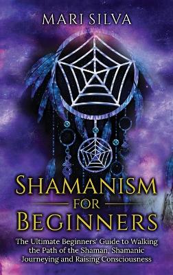 Shamanism for Beginners: The Ultimate Beginner's Guide to Walking the Path of the Shaman, Shamanic Journeying and Raising Consciousness book