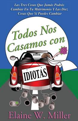 Todos Nos Casamos Con Idiotas: Las Tres Cosas Que Jamas Podras Cambiar En Tu Matrimonio y Las Diez Cosas Que Si Puedes Cambiar book