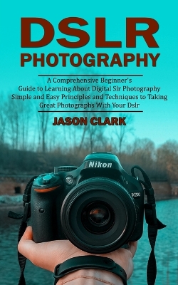 Dslr Photography: A Comprehensive Beginner's Guide to Learning About Digital Slr Photography (Simple and Easy Principles and Techniques to Taking Great Photographs With Your Dslr) book