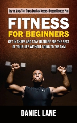 Fitness for Beginners: How to Assess Your Fitness Level and Create a Personal Exercise Plan (Get in Shape and Stay in Shape for the Rest of Your Life Without Going to the Gym) book