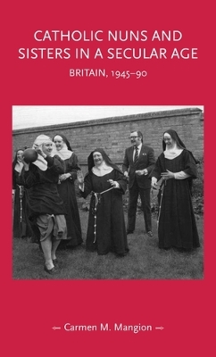 Catholic Nuns and Sisters in a Secular Age: Britain, 1945–90 by Carmen M. Mangion