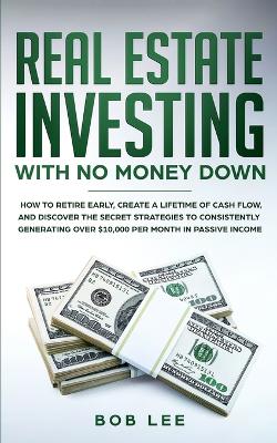 Real Estate Investing with No Money Down: How to Retire Early, Create a Lifetime of Cash Flow, and Discover the Secret Strategies to Consistently Generating Over $10.000 per Month in Passive Income book