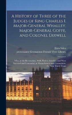 A History of Three of the Judges of King Charles I. Major-General Whalley, Major-General Goffe, and Colonel Dixwell: Who, at the Restoration, 1660, Fled to America; and Were Secreted and Concealed, in Massachusetts and Connecticut, for Near Thirty Years by Ezra 1727-1795 Cn Stiles