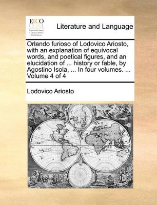 Orlando Furioso of Lodovico Ariosto, with an Explanation of Equivocal Words, and Poetical Figures, and an Elucidation of ... History or Fable, by Agostino Isola, ... in Four Volumes. ... Volume 4 of 4 book