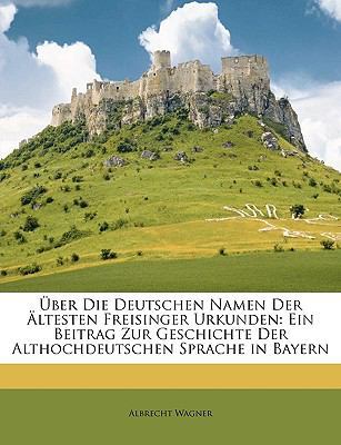 Uber Die Deutschen Namen Der Altesten Freisinger Urkunden: Ein Beitrag Zur Geschichte Der Althochdeutschen Sprache in Bayern by Albrecht Wagner