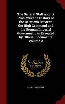 The General Staff and Its Problems; The History of the Relations Between the High Command and the German Imperial Government as Revealed by Official Documents; Volume 2 by Erich Ludendorff