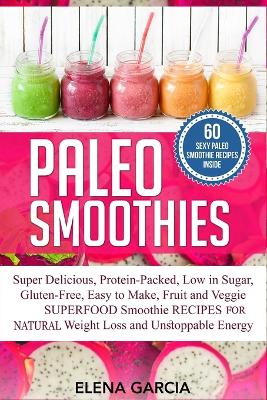Paleo Smoothies: Super Delicious & Filling, Protein-Packed, Low in Sugar, Gluten-Free, Easy to Make, Fruit and Veggie Superfood Smoothie Recipes for Natural Weight Loss and Unstoppable Energy by Elena Garcia