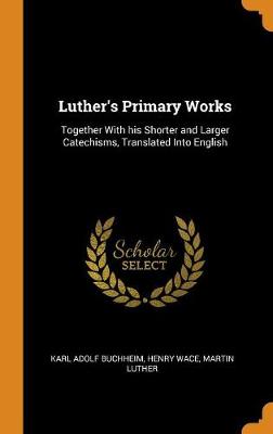 Luther's Primary Works: Together with His Shorter and Larger Catechisms, Translated Into English by Karl Adolf Buchheim
