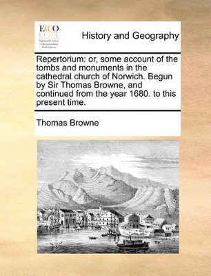 Repertorium: Or, Some Account of the Tombs and Monuments in the Cathedral Church of Norwich. Begun by Sir Thomas Browne, and Continued from the Year 1680. to This Present Time. book