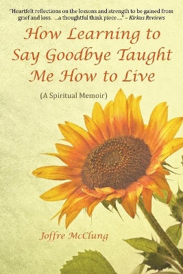 How Learning to Say Goodbye Taught Me How to Live: (A Spiritual Memoir) by Joffre McClung