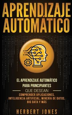 Aprendizaje Automático: El Aprendizaje Automático para principiantes que desean comprender aplicaciones, Inteligencia Artificial, Minería de Datos, Big Data y más (Spanish Edition) book