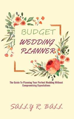 Budget Wedding Planner: The Guide To Planning Your Perfect Wedding Without Compromising Expectations book