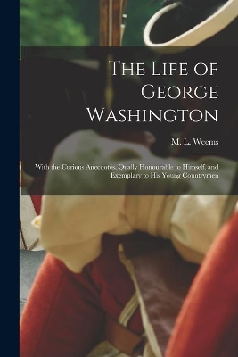 The Life of George Washington: With the Curious Anecdotes, Qually Honourable to Himself, and Exemplary to His Young Countrymen book