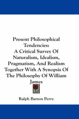 Present Philosophical Tendencies: A Critical Survey Of Naturalism, Idealism, Pragmatism, And Realism Together With A Synopsis Of The Philosophy Of William James by Ralph Barton Perry