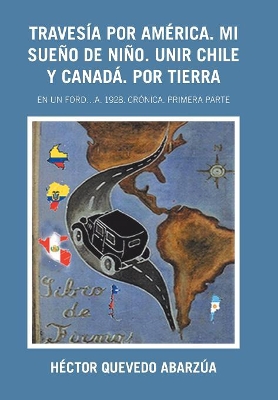 Travesía Por América. Mi Sueño De Niño. Unir Chile Y Canadá. Por Tierra: En Un Ford...A. 1928. Crónica. Primera Parte by Héctor Quevedo Abarzúa
