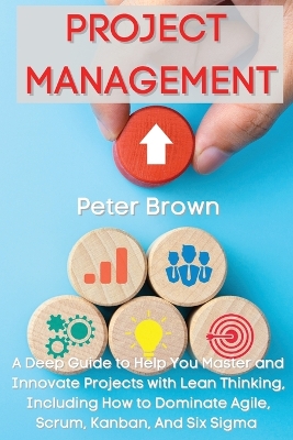 Project Management: A Deep Guide to Help You Master and Innovate Projects with Lean Thinking, Including How to Dominate Agile, Scrum, Kanban, And Six Sigma book