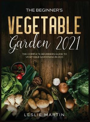 The Beginner's Vegetable Garden 2021: The Complete Beginners Guide To Vegetable Gardening in 2021 book
