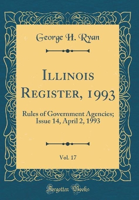 Illinois Register, 1993, Vol. 17: Rules of Government Agencies; Issue 14, April 2, 1993 (Classic Reprint) by George H. Ryan