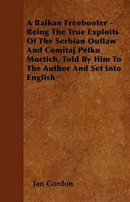 A Balkan Freebooter - Being The True Exploits Of The Serbian Outlaw And Comitaj Petko Mortich, Told By Him To The Author And Set Into English book