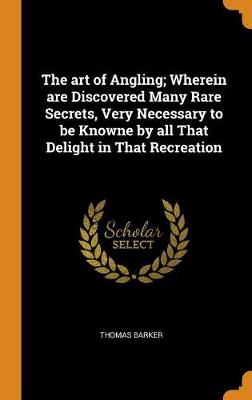 The Art of Angling; Wherein Are Discovered Many Rare Secrets, Very Necessary to Be Knowne by All That Delight in That Recreation by Thomas Barker