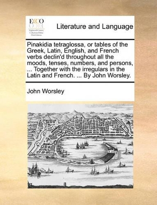 Pinakidia Tetraglossa, or Tables of the Greek, Latin, English, and French Verbs Declin'd Throughout All the Moods, Tenses, Numbers, and Persons, ... Together with the Irregulars in the Latin and French. ... by John Worsley. by John Worsley