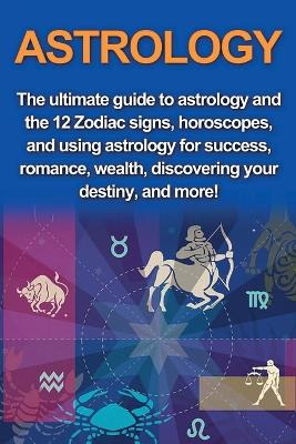 Astrology: The ultimate guide to astrology and the 12 Zodiac signs, horoscopes, and using Astrology for success, romance, wealth, discovering your destiny, and more! book