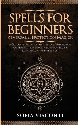 Spells for Beginners, Reversal & Protection Magick: A Complete Guide to Spellcasting, Witchcraft and Protection Magick to Break Hexes & Banish Negative Influences: (2 in 1 Bundle) book