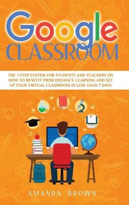 Google Classroom: The 3 Step System for Students and Teachers on How to Benefit from Distance Learning and Set up Your Virtual Classroom in Less Than 7 Days book