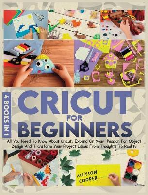 Cricut For Beginners: 4 books in 1: All You Need To Know About Cricut, Expand On Your Passion For Object Design And Transform Your Project Ideas From Thoughts To Reality by Allyson Cooper