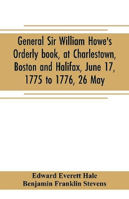 General Sir William Howe's Orderly book, at Charlestown, Boston and Halifax, June 17, 1775 to 1776, 26 May; to which is added the official abridgment of General Howe's correspondence with the English Government during the siege of Boston, and some military book