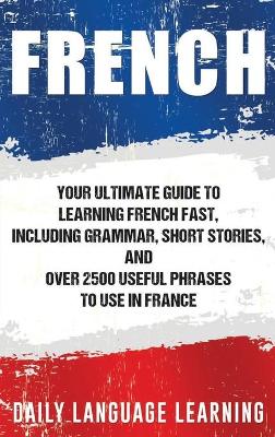 French: Your Ultimate Guide to Learning French Fast, Including Grammar, Short Stories, and Over 2500 Useful Phrases to Use in France by Daily Language Learning