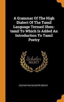 A Grammar of the High Dialect of the Tamil Language Termed Shen-Tamil to Which Is Added an Introduction to Tamil Poetry by Costantino Giuseppe Beschi