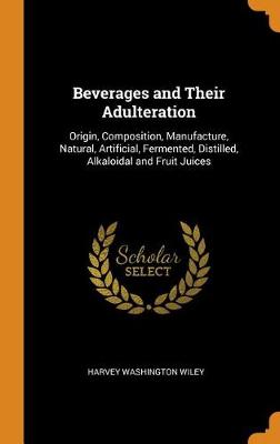 Beverages and Their Adulteration: Origin, Composition, Manufacture, Natural, Artificial, Fermented, Distilled, Alkaloidal and Fruit Juices by Harvey Washington Wiley
