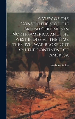A View of the Constitution of the British Colonies in North-America and the West Indies at the Time the Civil War Broke Out On the Continent of America by Anthony Stokes