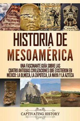 Historia de Mesoam�rica: Una fascinante gu�a sobre las cuatro antiguas civilizaciones que existieron en M�xico: la olmeca, la zapoteca, la maya y la azteca by Captivating History