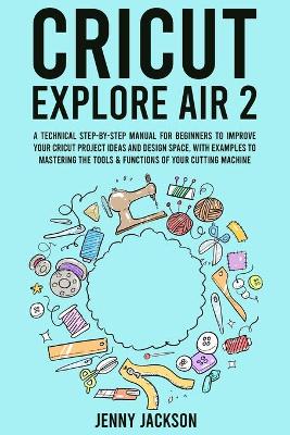 Cricut Explore Air 2: A Technical Step-by-Step Manual for Beginners to Improve Your Cricut Project Ideas and Design Space, with Examples to Mastering the Tools & Functions of Your Cutting Machine book
