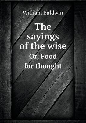 The Sayings of the Wise Or, Food for Thought by William Baldwin