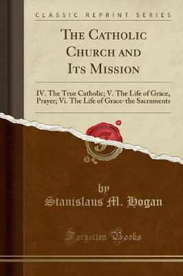 The Catholic Church and Its Mission: IV. the True Catholic; V. the Life of Grace, Prayer; VI. the Life of Grace-The Sacraments (Classic Reprint) by Stanislaus M. Hogan