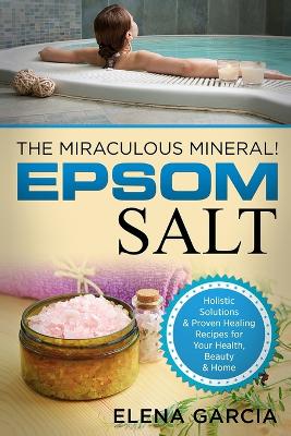 Epsom Salt: The Miraculous Mineral!: Holistic Solutions & Proven Healing Recipes for Health, Beauty & Home book