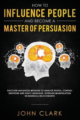 How to Influence People and Become A Master of Persuasion: Discover Advanced Methods to Analyze People, Control Emotions and Body Language. Leverage Manipulation in Business & Relationships by Clark John