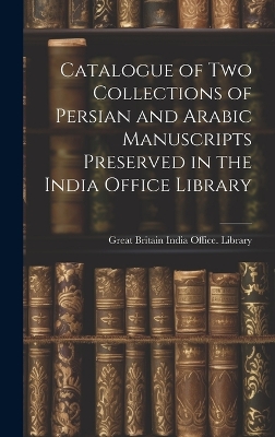Catalogue of two Collections of Persian and Arabic Manuscripts Preserved in the India Office Library by Great Britain India Office Library
