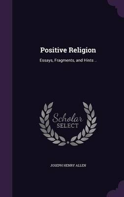 Positive Religion: Essays, Fragments, and Hints .. by Joseph Henry Allen