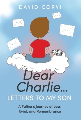 Dear Charlie...Letters To My Son: A Father's Journey of Loss, Grief, and Remembrance by David Corvi