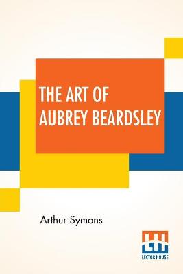 The The Art Of Aubrey Beardsley: An Essay With A Preface By Arthur Symons With Introduction By Arthur Symons by Arthur Symons