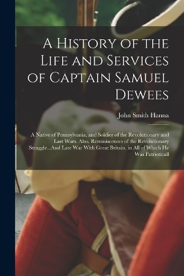 A History of the Life and Services of Captain Samuel Dewees: A Native of Pennsylvania, and Soldier of the Revolutionary and Last Wars. Also, Reminiscences of the Revolutionary Struggle...And Late War With Great Britain. in All of Which He Was Patrioticall by John Smith Hanna