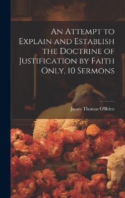 An An Attempt to Explain and Establish the Doctrine of Justification by Faith Only, 10 Sermons by James Thomas O'Brien