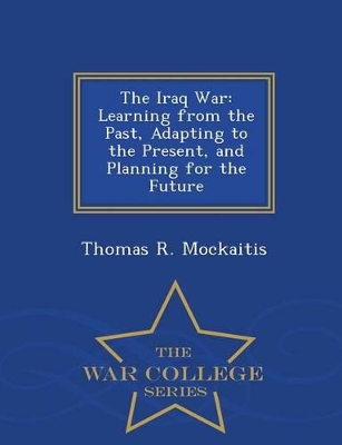 The Iraq War: Learning from the Past, Adapting to the Present, and Planning for the Future - War College Series book