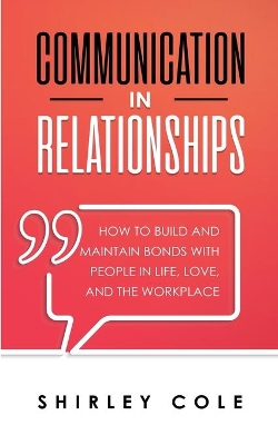 Communication In Relationships: How To Build And Maintain Bonds With People In Life, Love, And The Workplace by Shirley Cole