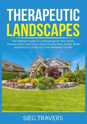 Therapeutic Landscapes: The Ultimate Guide to Landscaping For Your Home, Discover Ideas and Tips on How You Can Plan, Design, Build and Plant to Create Your Own Beautiful Garden book
